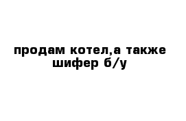 продам котел,а также шифер б/у